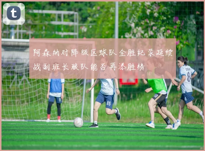 阿森纳对降级区球队全胜纪录延续战副班长狼队能否再添胜绩