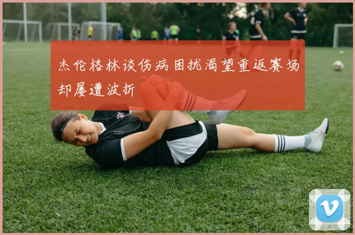 杰伦格林谈伤病困扰渴望重返赛场却屡遭波折