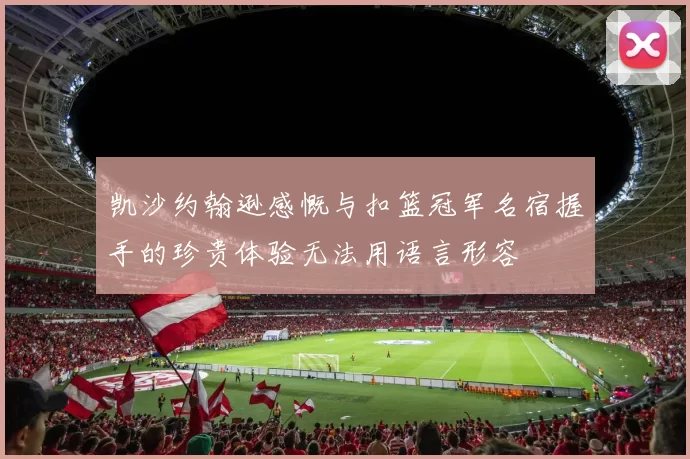 凯沙约翰逊感慨与扣篮冠军名宿握手的珍贵体验无法用语言形容