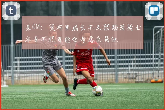 某GM：莫布里成长不及预期若骑士本季不顺可能会考虑交易他