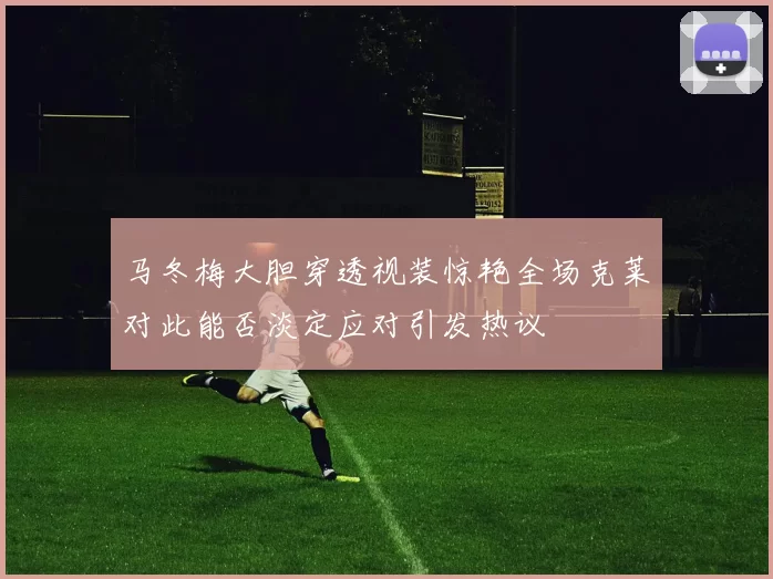 马冬梅大胆穿透视装惊艳全场克莱对此能否淡定应对引发热议