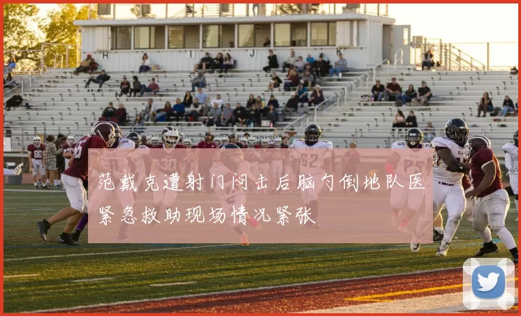 范戴克遭射门闷击后脑勺倒地队医紧急救助现场情况紧张