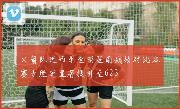 火箭队近两季全明星前战绩对比本赛季胜率显著提升至623
