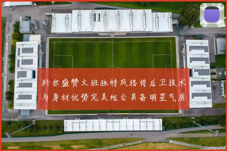 科尔盛赞文班独特风格将后卫技术与身材优势完美结合具备明星气质与球队形象