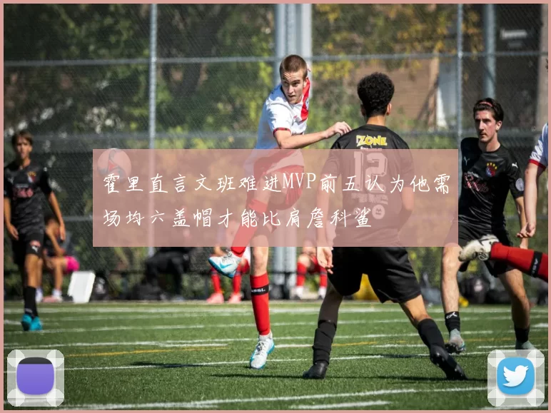 霍里直言文班难进MVP前五认为他需场均六盖帽才能比肩詹科鲨