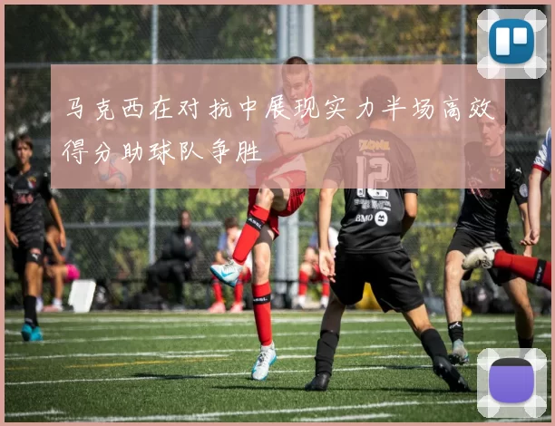 马克西在对抗中展现实力半场高效得分助球队争胜