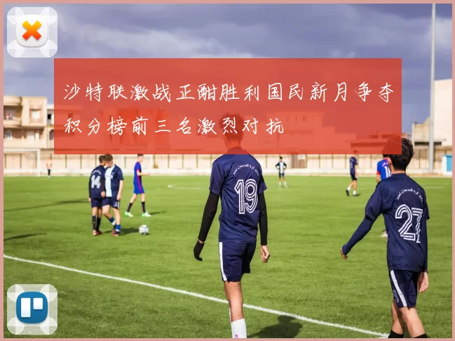 沙特联激战正酣胜利国民新月争夺积分榜前三名激烈对抗