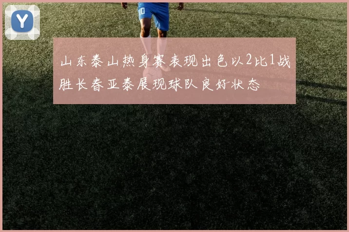 山东泰山热身赛表现出色以2比1战胜长春亚泰展现球队良好状态