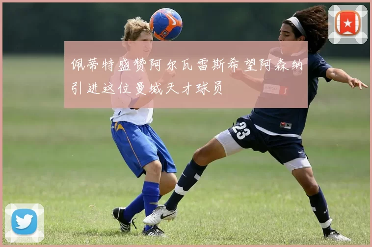 佩蒂特盛赞阿尔瓦雷斯希望阿森纳引进这位曼城天才球员