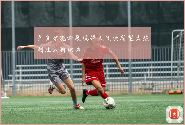 图多尔亮相展现强大气场有望为热刺注入新动力
