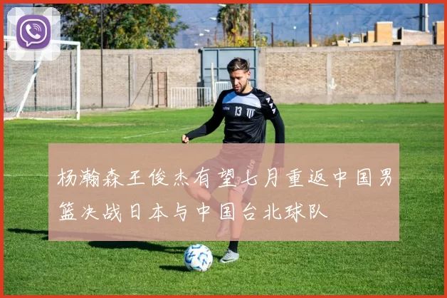 杨瀚森王俊杰有望七月重返中国男篮决战日本与中国台北球队