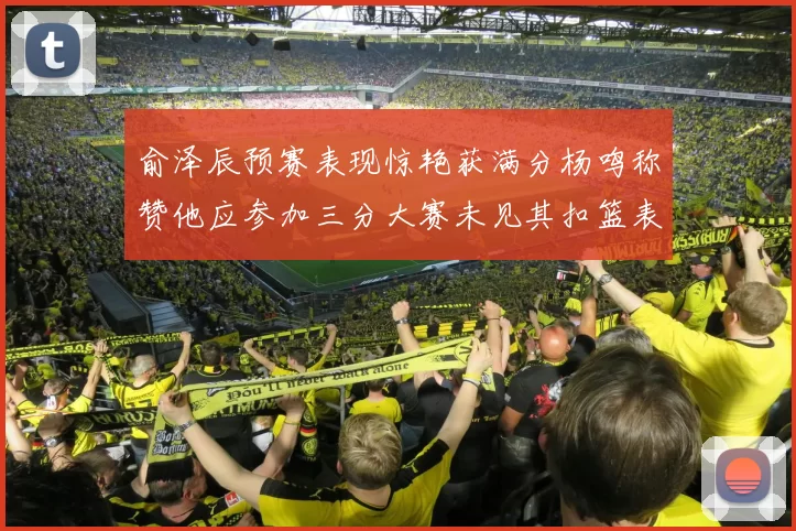俞泽辰预赛表现惊艳获满分杨鸣称赞他应参加三分大赛未见其扣篮表现