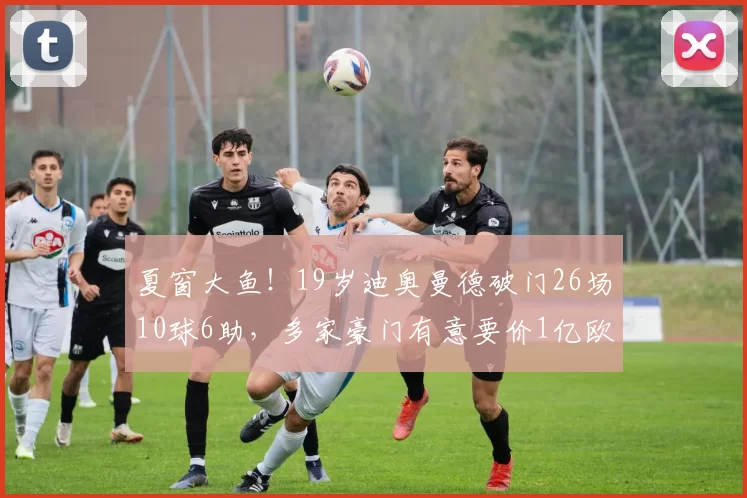 夏窗大鱼！19岁迪奥曼德破门26场10球6助，多家豪门有意要价1亿欧