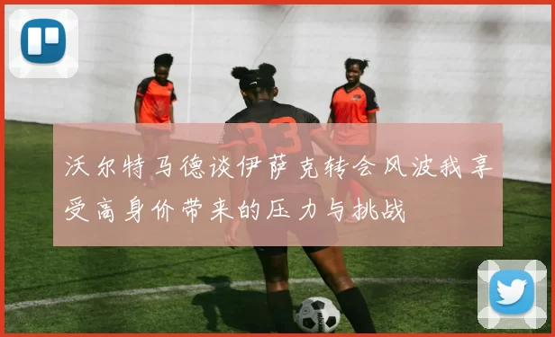 沃尔特马德谈伊萨克转会风波我享受高身价带来的压力与挑战