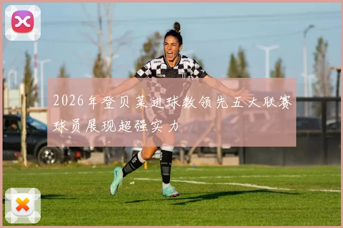 2026年登贝莱进球数领先五大联赛球员展现超强实力